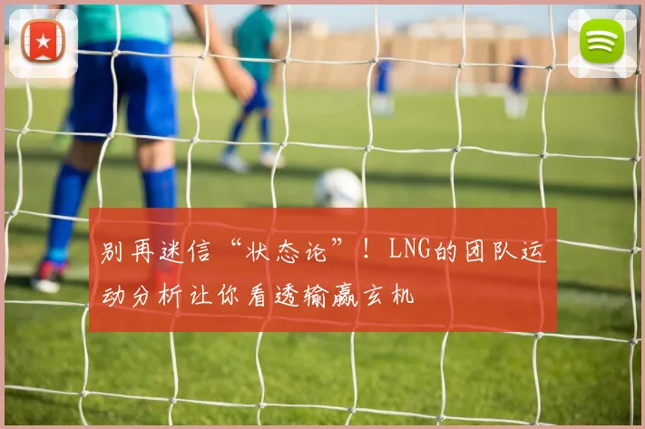 别再迷信“状态论”!LNG的团队运动分析让你看透输赢玄机