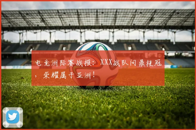 电竞洲际赛战报：XXX战队问鼎桂冠，荣耀属于亚洲！