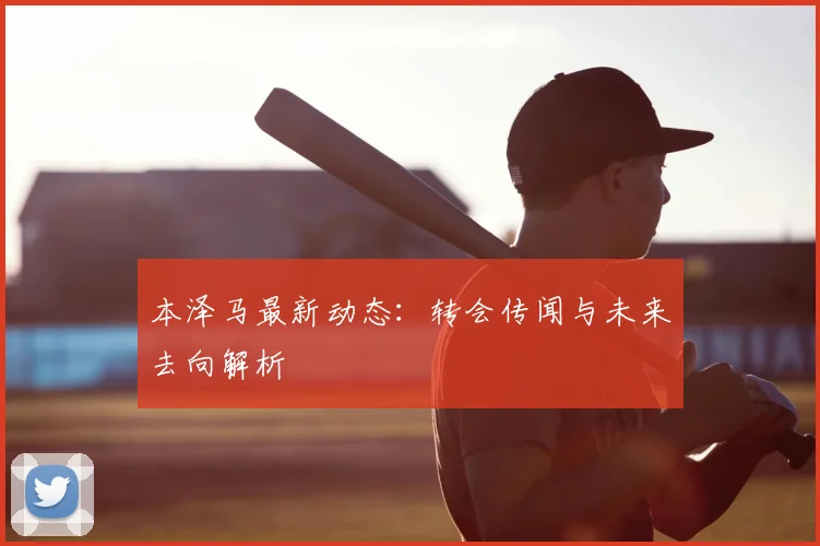 本泽马最新动态：转会传闻与未来去向解析