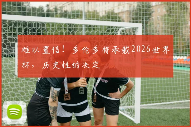 难以置信!多伦多将承载2026世界杯,历史性的决定