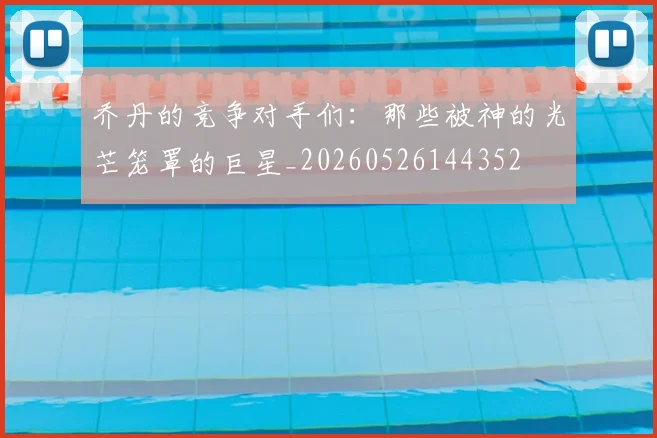 乔丹的竞争对手们:那些被神的光芒笼罩的巨星_20260526144352