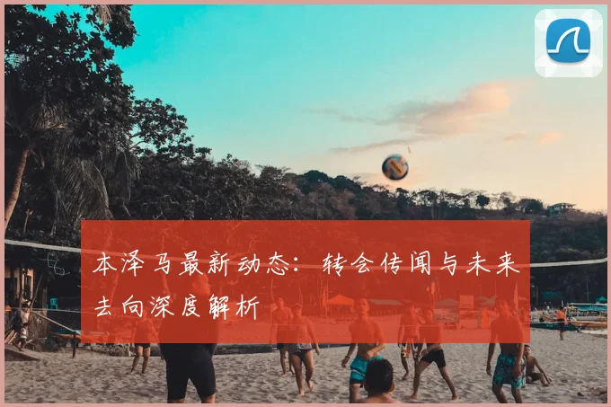 本泽马最新动态：转会传闻与未来去向深度解析