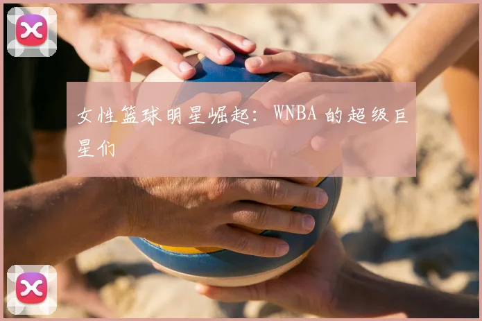 女性篮球明星崛起：WNBA 的超级巨星们