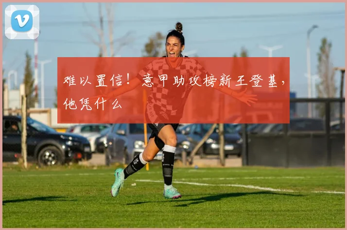 难以置信!意甲助攻榜新王登基,他凭什么