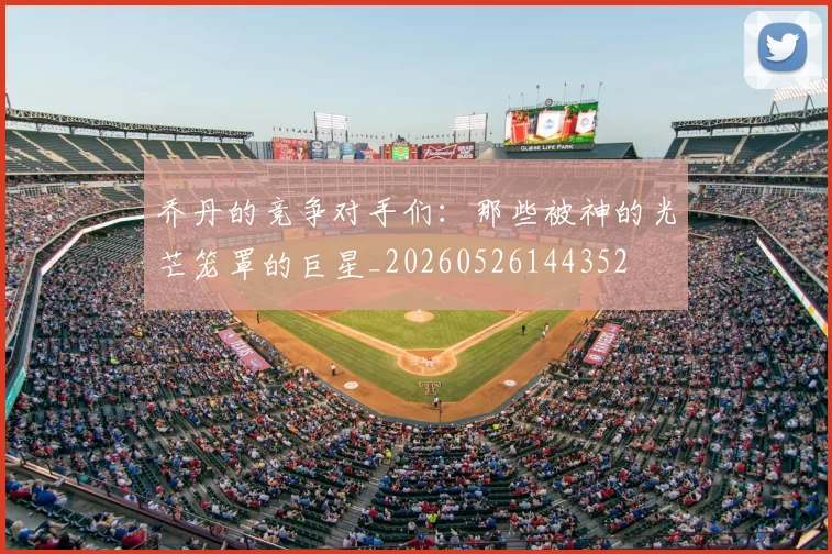 乔丹的竞争对手们:那些被神的光芒笼罩的巨星_20260526144352