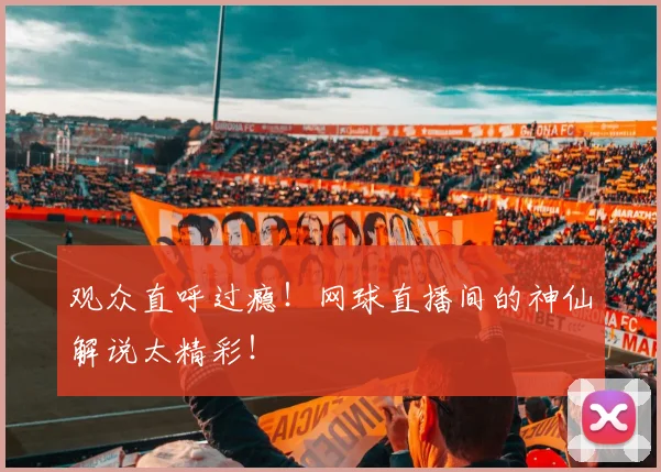 观众直呼过瘾！网球直播间的神仙解说太精彩！