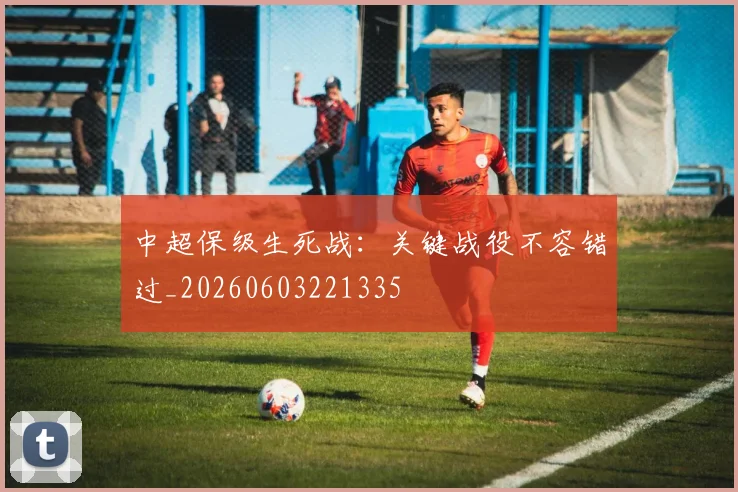 中超保级生死战：关键战役不容错过_20260603221335
