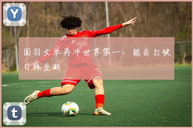 国羽女单再冲世界第一，能否打破日韩垄断