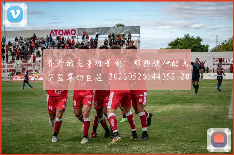 乔丹的竞争对手们:那些被神的光芒笼罩的巨星_20260526144352_20260703212635