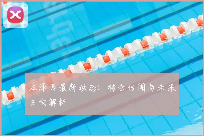 本泽马最新动态:转会传闻与未来去向解析
