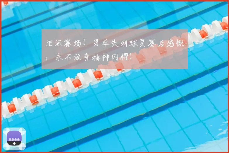 泪洒赛场！男单失利球员赛后感慨，永不放弃精神闪耀！