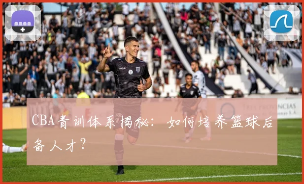 CBA青训体系揭秘：如何培养篮球后备人才？